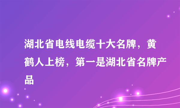 湖北省电线电缆十大名牌，黄鹤人上榜，第一是湖北省名牌产品