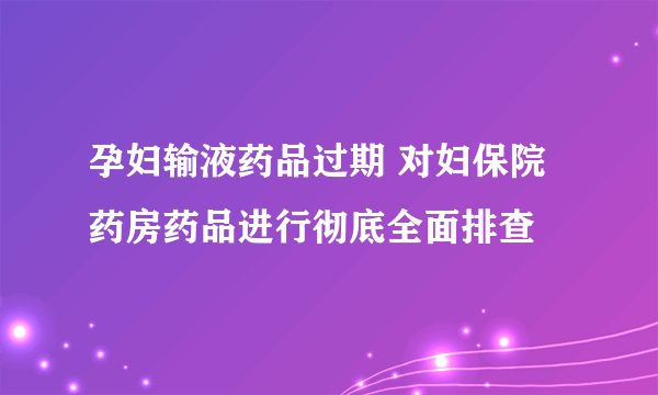 孕妇输液药品过期 对妇保院药房药品进行彻底全面排查