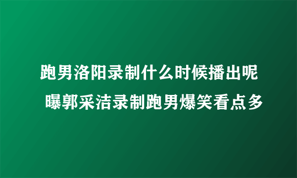 跑男洛阳录制什么时候播出呢 曝郭采洁录制跑男爆笑看点多