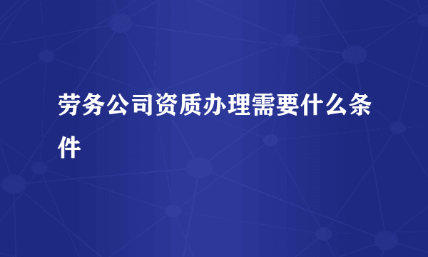 劳务公司资质办理需要什么条件