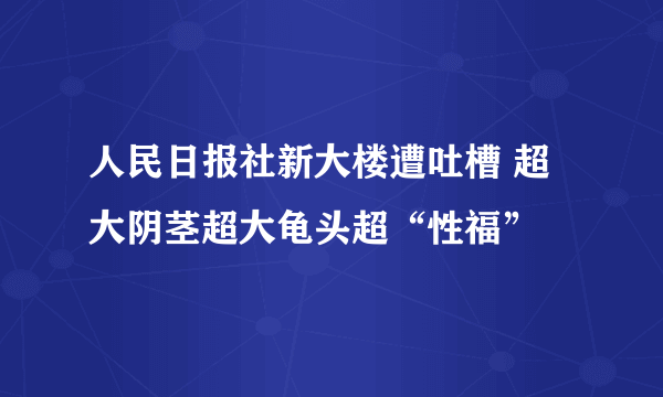 人民日报社新大楼遭吐槽 超大阴茎超大龟头超“性福”