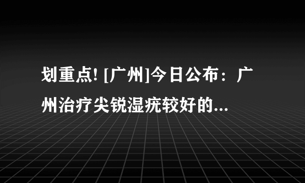 划重点! [广州]今日公布：广州治疗尖锐湿疣较好的医院排行总榜「实时公开」