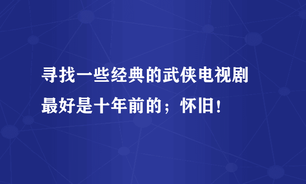 寻找一些经典的武侠电视剧 最好是十年前的；怀旧！