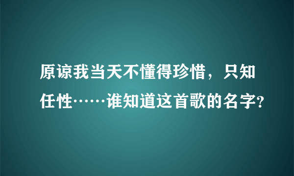 原谅我当天不懂得珍惜，只知任性……谁知道这首歌的名字？