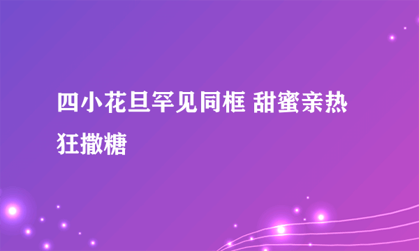 四小花旦罕见同框 甜蜜亲热狂撒糖