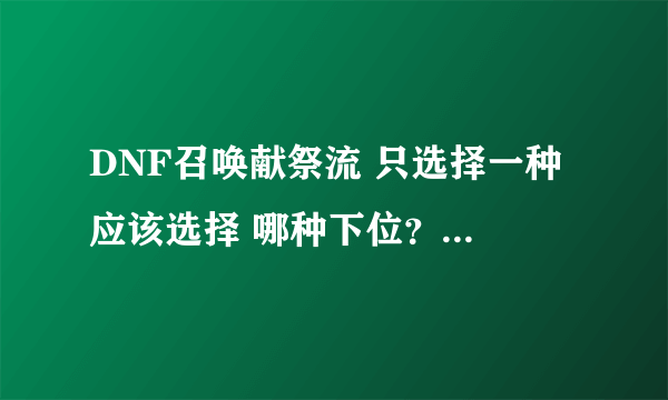 DNF召唤献祭流 只选择一种 应该选择 哪种下位？ 小火 怎么群招 7个？