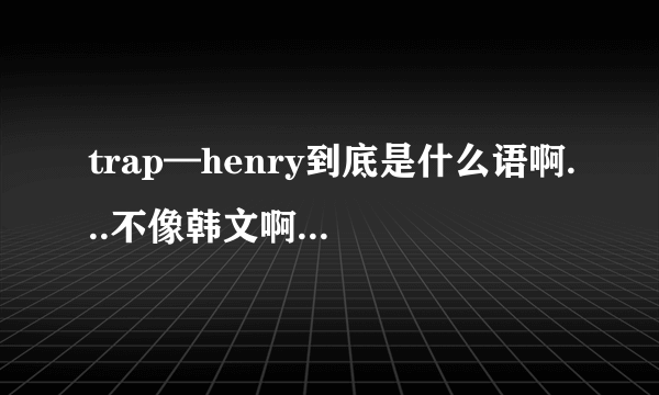 trap—henry到底是什么语啊...不像韩文啊 像英文 还有我去找音译歌词 全都对不上..= =川