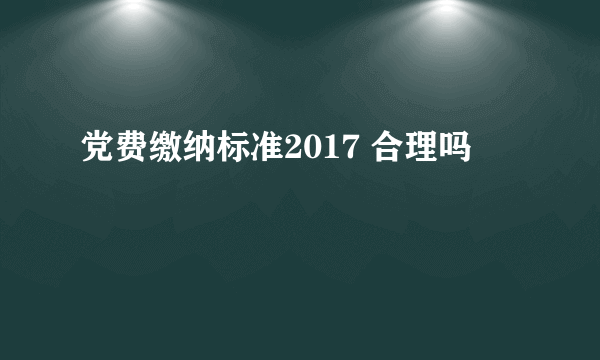 党费缴纳标准2017 合理吗