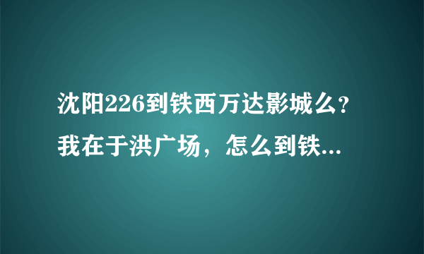 沈阳226到铁西万达影城么？我在于洪广场，怎么到铁西万达影城。急！急！急！急！