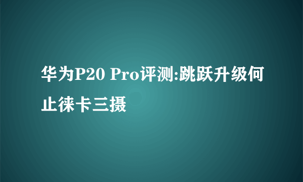 华为P20 Pro评测:跳跃升级何止徕卡三摄