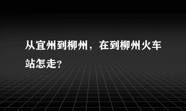 从宜州到柳州，在到柳州火车站怎走？