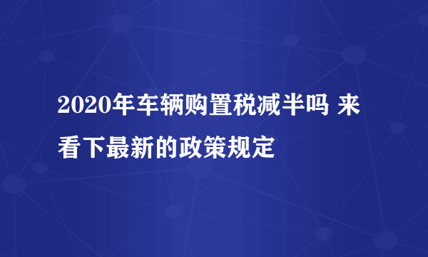 2020年车辆购置税减半吗 来看下最新的政策规定