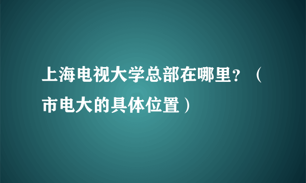 上海电视大学总部在哪里？（市电大的具体位置）