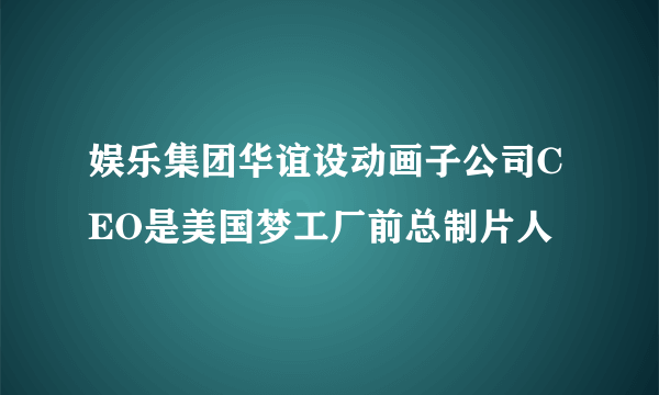 娱乐集团华谊设动画子公司CEO是美国梦工厂前总制片人