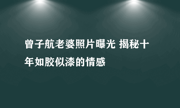 曾子航老婆照片曝光 揭秘十年如胶似漆的情感