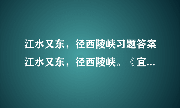 江水又东，径西陵峡习题答案江水又东，径西陵峡。《宜都记》曰：“自黄牛滩东入西陵界至峡口百许里，山水纡曲，而两岸高山重嶂，