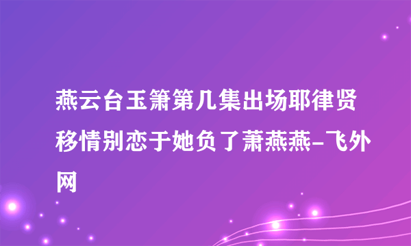 燕云台玉箫第几集出场耶律贤移情别恋于她负了萧燕燕-飞外网