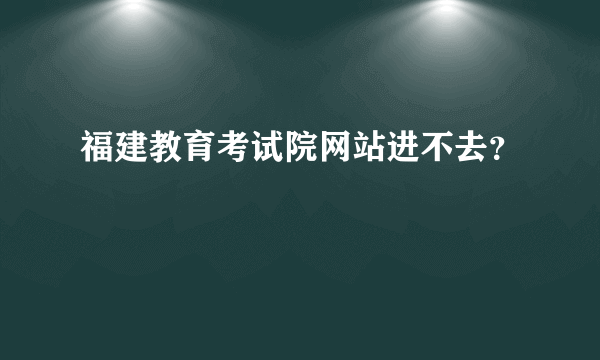 福建教育考试院网站进不去？