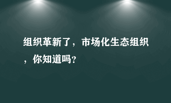 组织革新了，市场化生态组织，你知道吗？