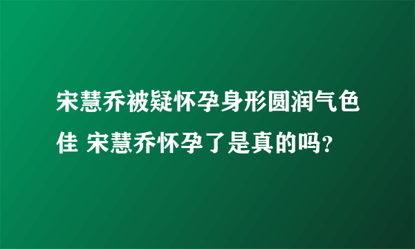 宋慧乔被疑怀孕身形圆润气色佳 宋慧乔怀孕了是真的吗？