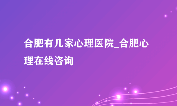 合肥有几家心理医院_合肥心理在线咨询