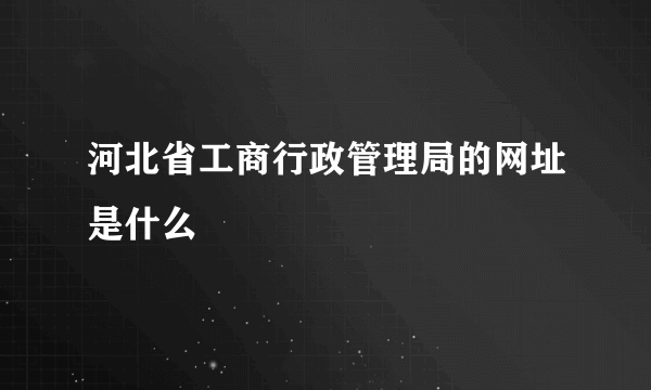 河北省工商行政管理局的网址是什么