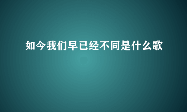 如今我们早已经不同是什么歌