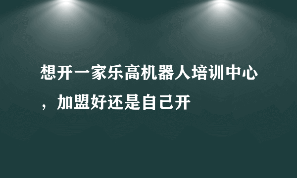 想开一家乐高机器人培训中心，加盟好还是自己开