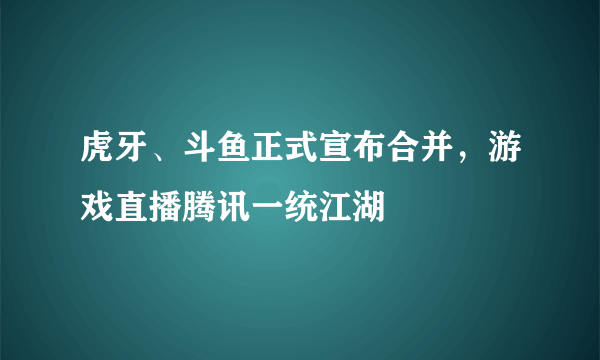 虎牙、斗鱼正式宣布合并，游戏直播腾讯一统江湖