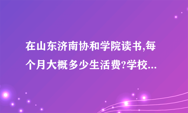 在山东济南协和学院读书,每个月大概多少生活费?学校伙食怎么样