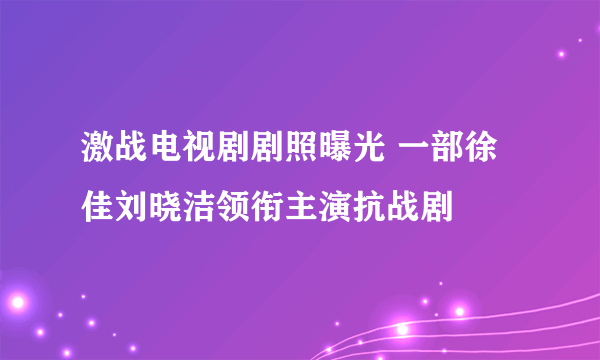 激战电视剧剧照曝光 一部徐佳刘晓洁领衔主演抗战剧