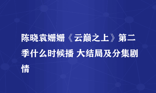 陈晓袁姗姗《云巅之上》第二季什么时候播 大结局及分集剧情