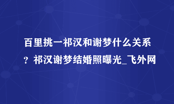 百里挑一祁汉和谢梦什么关系？祁汉谢梦结婚照曝光_飞外网