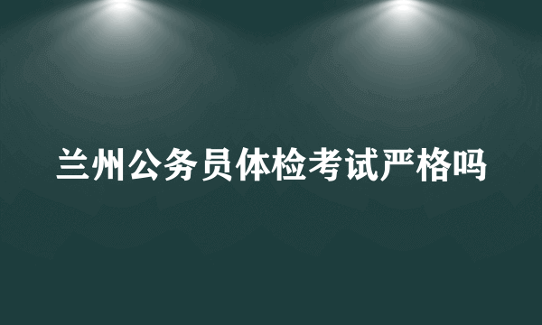 兰州公务员体检考试严格吗