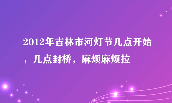 2012年吉林市河灯节几点开始，几点封桥，麻烦麻烦拉