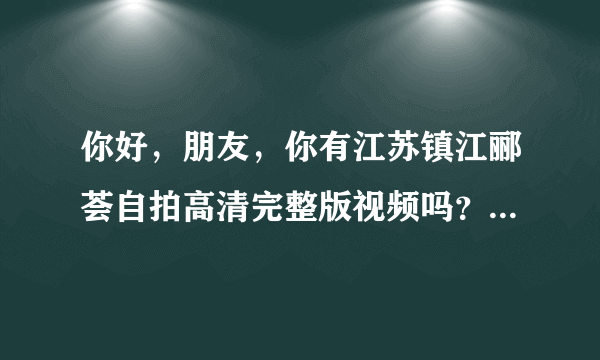 你好，朋友，你有江苏镇江郦荟自拍高清完整版视频吗？可以发给我吗？万分感谢。