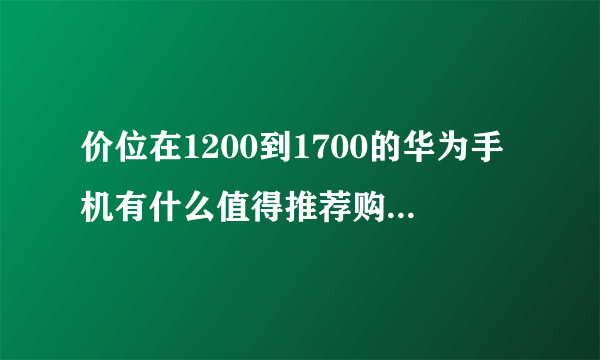 价位在1200到1700的华为手机有什么值得推荐购买的？大学生用（荣耀不考虑）？