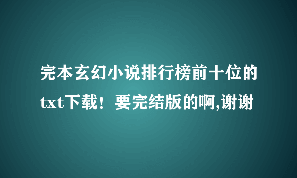 完本玄幻小说排行榜前十位的txt下载！要完结版的啊,谢谢