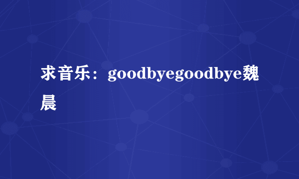 求音乐：goodbyegoodbye魏晨