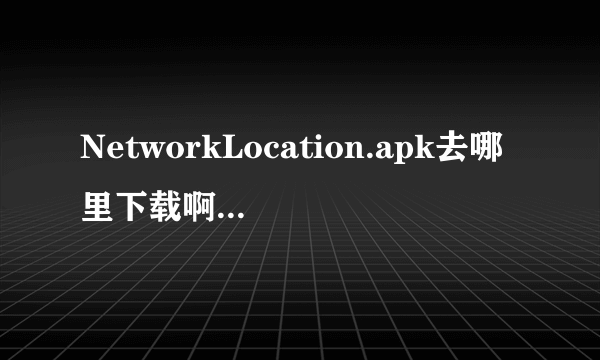 NetworkLocation.apk去哪里下载啊.刷机后的,android2.3.7的,大侠帮忙了,急急急急急中兴V960