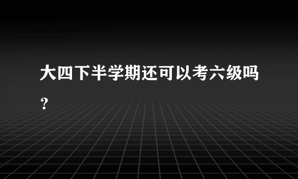 大四下半学期还可以考六级吗？