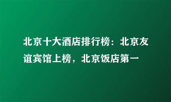 北京十大酒店排行榜：北京友谊宾馆上榜，北京饭店第一