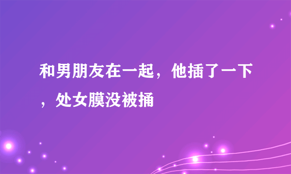 和男朋友在一起，他插了一下，处女膜没被捅