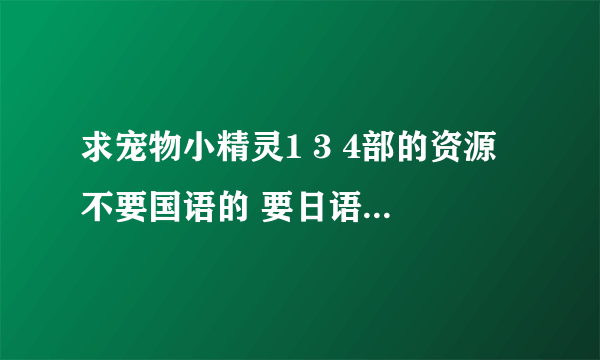 求宠物小精灵1 3 4部的资源 不要国语的 要日语中字的 最好是百度网盘！ 谢谢大神了