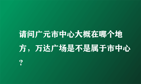 请问广元市中心大概在哪个地方，万达广场是不是属于市中心？