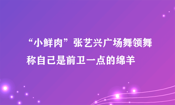 “小鲜肉”张艺兴广场舞领舞 称自己是前卫一点的绵羊