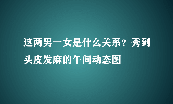 这两男一女是什么关系？秀到头皮发麻的午间动态图