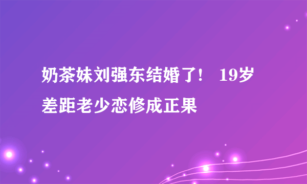 奶茶妹刘强东结婚了!   19岁差距老少恋修成正果