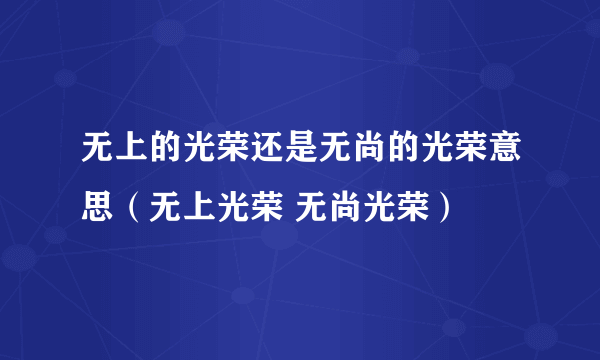 无上的光荣还是无尚的光荣意思（无上光荣 无尚光荣）