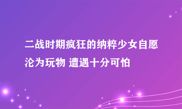 二战时期疯狂的纳粹少女自愿沦为玩物 遭遇十分可怕